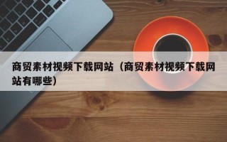 鄄城商贸素材视频下载网站（商贸素材视频下载网站有哪些）