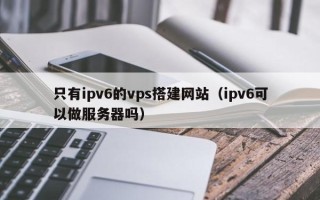 鄄城只有ipv6的vps搭建网站（ipv6可以做服务器吗）